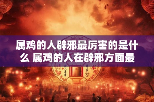 属鸡的人辟邪最厉害的是什么 属鸡的人在辟邪方面最厉害的是什么