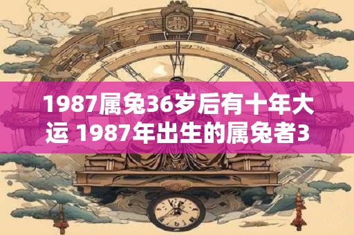 1987属兔36岁后有十年大运 1987年出生的属兔者36岁之后会有十年的大运吗 1987属兔36岁后有十年大运 1987年出生的属兔者36岁之后会有十年的大运吗