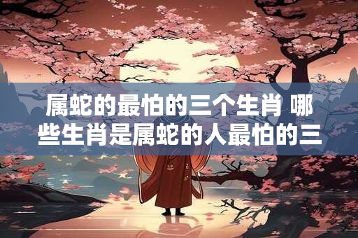 属蛇的最怕的三个生肖 哪些生肖是属蛇的人最怕的三个