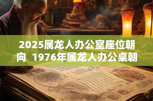 2025属龙人办公室座位朝向  1976年属龙人办公桌朝向