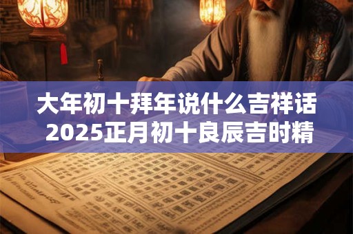 大年初十拜年说什么吉祥话 2025正月初十良辰吉时精选 大年初十拜年说什么吉祥话 2025正月初十良辰吉时精选