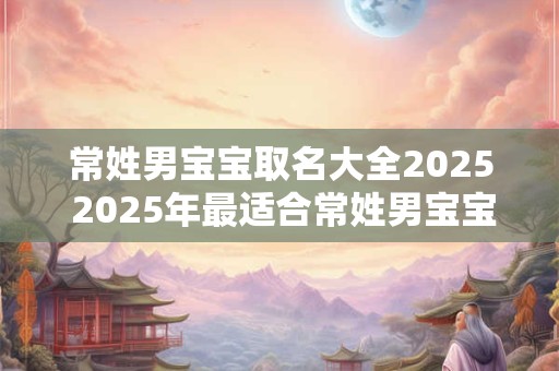 常姓男宝宝取名大全2025 2025年最适合常姓男宝宝取什么名字