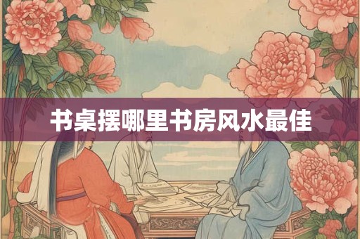 书桌摆哪里书房风水最佳