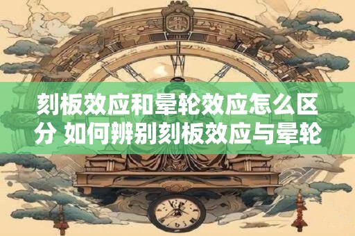 刻板效应和晕轮效应怎么区分 如何辨别刻板效应与晕轮效应