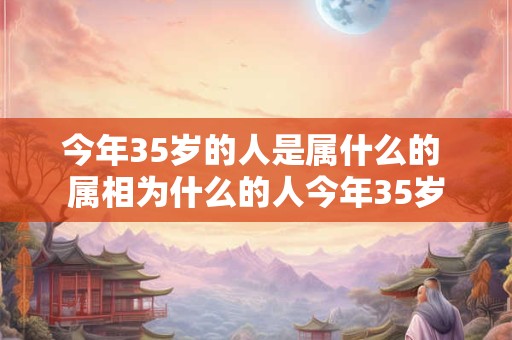 今年35岁的人是属什么的 属相为什么的人今年35岁