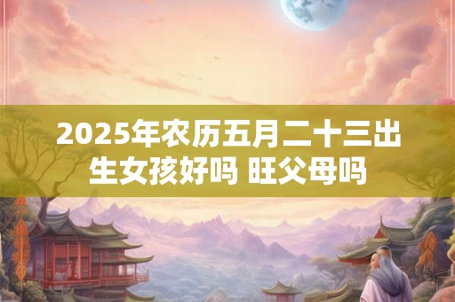 2025年农历五月二十三出生女孩好吗 旺父母吗