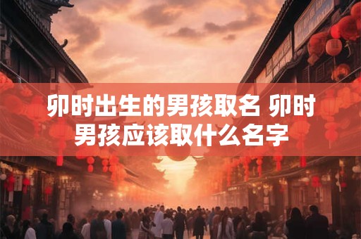 卯时出生的男孩取名 卯时男孩应该取什么名字