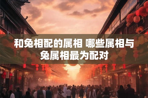 和兔相配的属相 哪些属相与兔属相最为配对