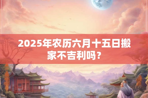2025年农历六月十五日搬家不吉利吗？