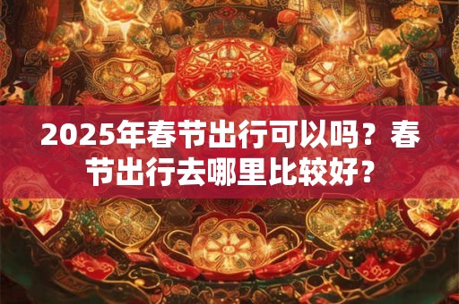2025年春节出行可以吗?春节出行去哪里比较好? 2025年春节出行可以吗?春节出行去哪里比较好?