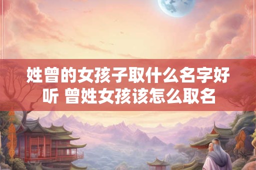 姓曾的女孩子取什么名字好听 曾姓女孩该怎么取名