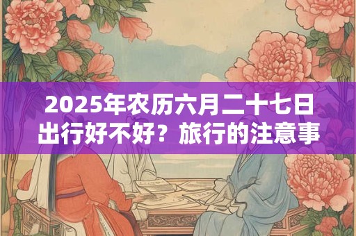 2025年农历六月二十七日出行好不好？旅行的注意事项