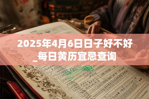 2025年4月6日日子好不好_每日黄历宜忌查询 2025年4月6日日子好不好_每日黄历宜忌查询