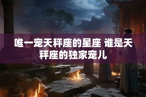 唯一宠天秤座的星座 谁是天秤座的独家宠儿
