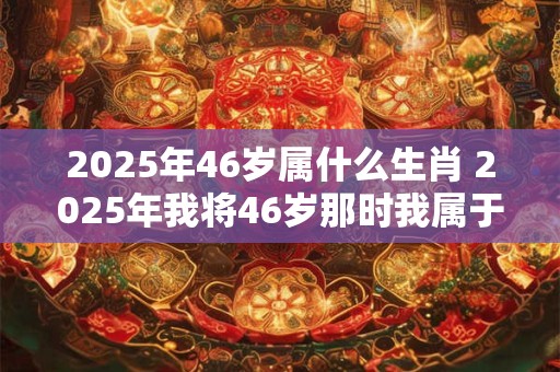 2025年46岁属什么生肖 2025年我将46岁那时我属于哪个生肖