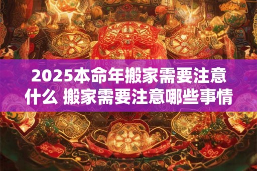 2025本命年搬家需要注意什么 搬家需要注意哪些事情