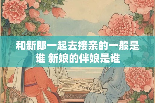 和新郎一起去接亲的一般是谁 新娘的伴娘是谁