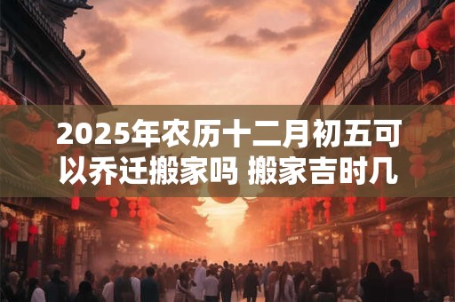 2025年农历十二月初五可以乔迁搬家吗 搬家吉时几点