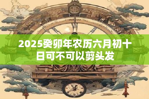 2025癸卯年农历六月初十日可不可以剪头发