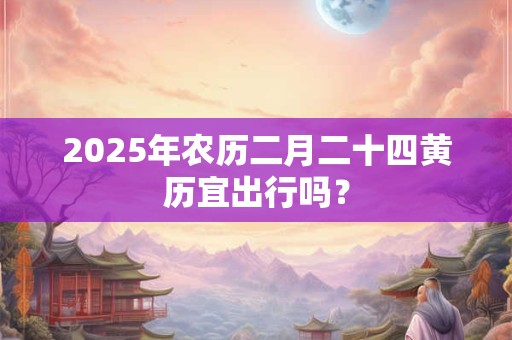 2025年农历二月二十四黄历宜出行吗？