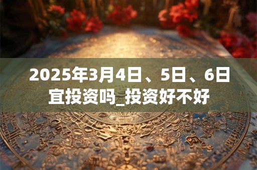 2025年3月4日、5日、6日宜投资吗_投资好不好
