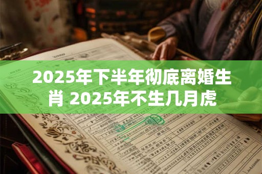 2025年下半年彻底离婚生肖 2025年不生几月虎 2025年下半年彻底离婚生肖 2025年不生几月虎