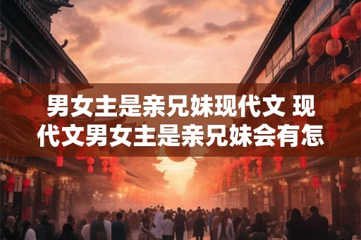 男女主是亲兄妹现代文 现代文男女主是亲兄妹会有怎样的故事