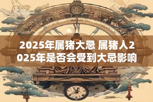 2025年属猪大忌 属猪人2025年是否会受到大忌影响
