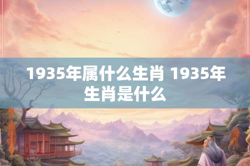 1935年属什么生肖 1935年生肖是什么 1935年属什么生肖 1935年生肖是什么