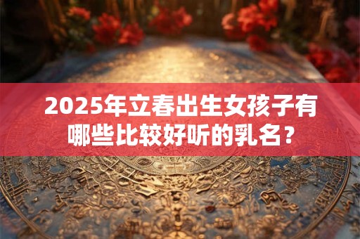 2025年立春出生女孩子有哪些比较好听的乳名？