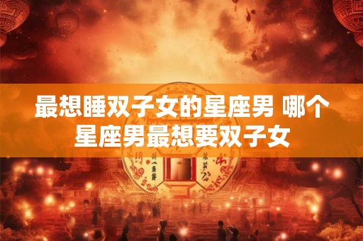 最想睡双子女的星座男 哪个星座男最想要双子女