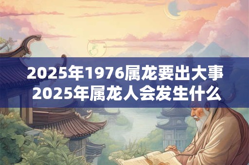2025年1976属龙要出大事 2025年属龙人会发生什么大事