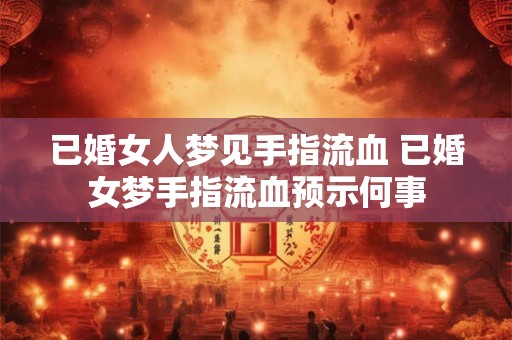 已婚女人梦见手指流血 已婚女梦手指流血预示何事