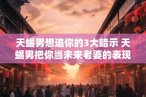 天蝎男想追你的3大暗示 天蝎男把你当未来老婆的表现