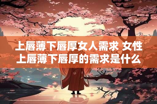 上唇薄下唇厚女人需求 女性上唇薄下唇厚的需求是什么