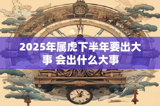 2025年属虎下半年要出大事 会出什么大事