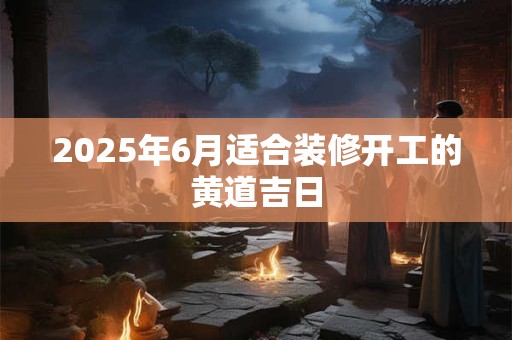 2025年6月适合装修开工的黄道吉日