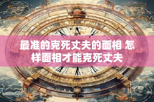 最准的克死丈夫的面相 怎样面相才能克死丈夫