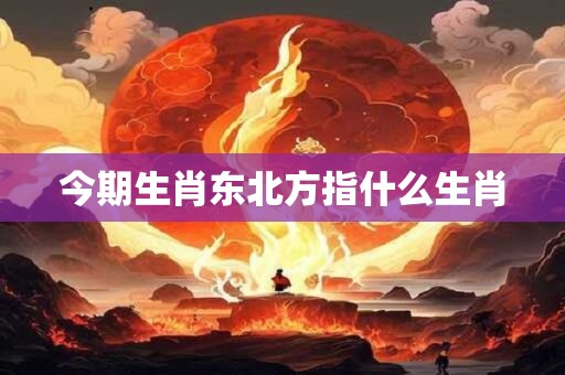 今期生肖东北方指什么生肖 今期生肖东北方指什么生肖