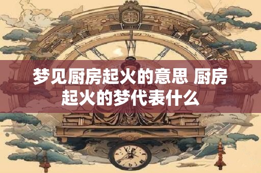 详细阅读:梦见厨房起火的意思 厨房起火的梦代表什么 梦见厨房起火的意思 厨房起火的梦代表什么