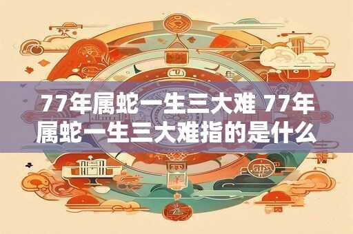 77年属蛇一生三大难 77年属蛇一生三大难指的是什么