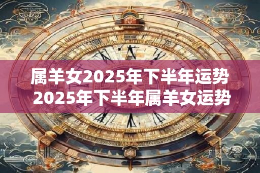 属羊女2025年下半年运势 2025年下半年属羊女运势如何 属羊女2025年下半年运势 2025年下半年属羊女运势如何