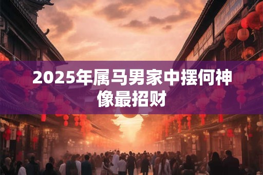 2026年属马男家中摆何神像最招财