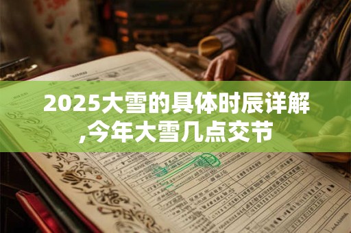 2025大雪的具体时辰详解,今年大雪几点交节