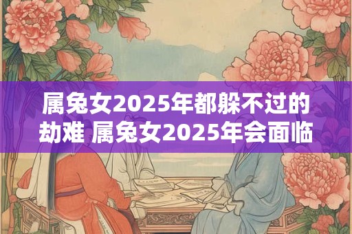 属兔女2025年都躲不过的劫难 属兔女2025年会面临哪些不可避免的劫难