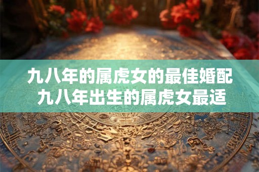 九八年的属虎女的最佳婚配 九八年出生的属虎女最适合和哪些星座男结婚