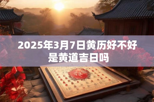 2025年3月7日黄历好不好 是黄道吉日吗 2025年3月7日黄历好不好 是黄道吉日吗