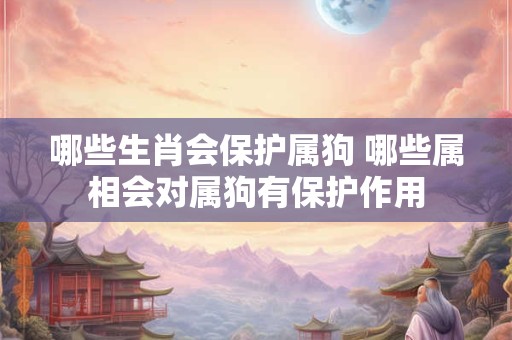 哪些生肖会保护属狗 哪些属相会对属狗有保护作用 哪些生肖会保护属狗 哪些属相会对属狗有保护作用