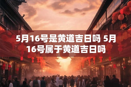 5月16号是黄道吉日吗 5月16号属于黄道吉日吗