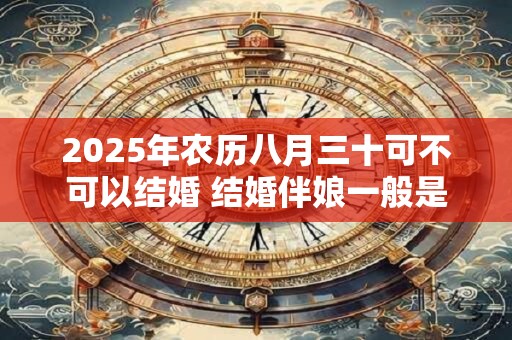 2025年农历八月三十可不可以结婚 结婚伴娘一般是几个